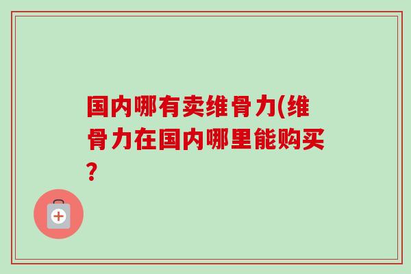 国内哪有卖维骨力(维骨力在国内哪里能购买？
