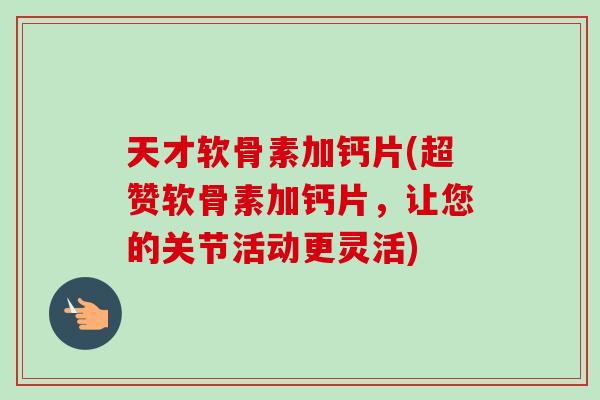 天才软骨素加钙片(超赞软骨素加钙片，让您的关节活动更灵活)