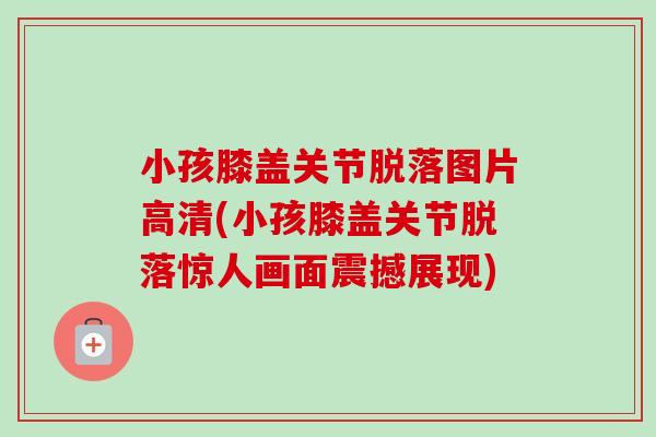 小孩膝盖关节脱落图片高清(小孩膝盖关节脱落惊人画面震撼展现)