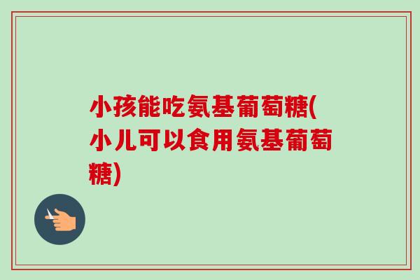 小孩能吃氨基葡萄糖(小儿可以食用氨基葡萄糖)