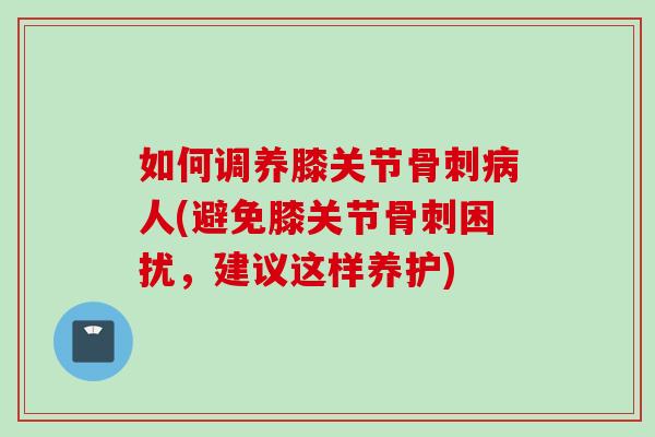 如何调养膝关节骨刺病人(避免膝关节骨刺困扰，建议这样养护)