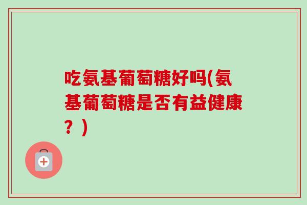 吃氨基葡萄糖好吗(氨基葡萄糖是否有益健康？)