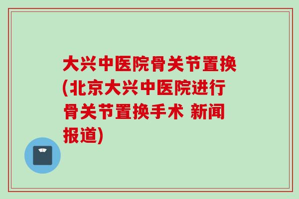 大兴中医院骨关节置换(北京大兴中医院进行骨关节置换手术 新闻报道)