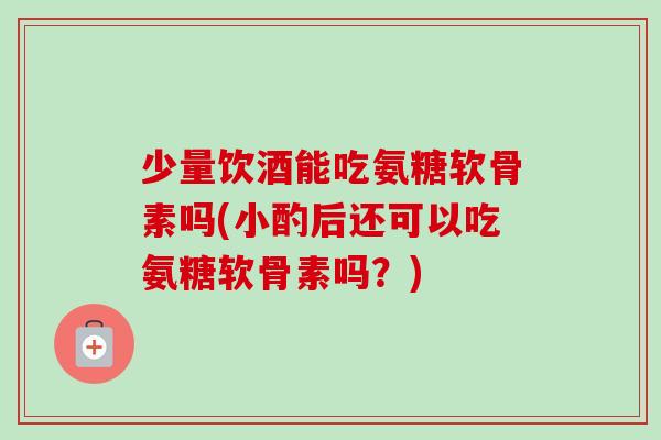 少量饮酒能吃氨糖软骨素吗(小酌后还可以吃氨糖软骨素吗？)