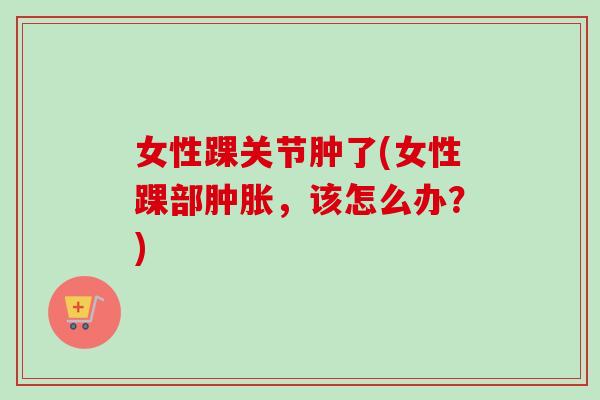 女性踝关节肿了(女性踝部肿胀，该怎么办？)