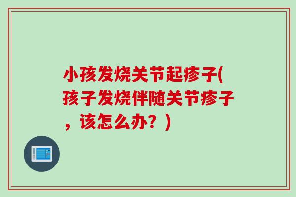 小孩发烧关节起疹子(孩子发烧伴随关节疹子，该怎么办？)