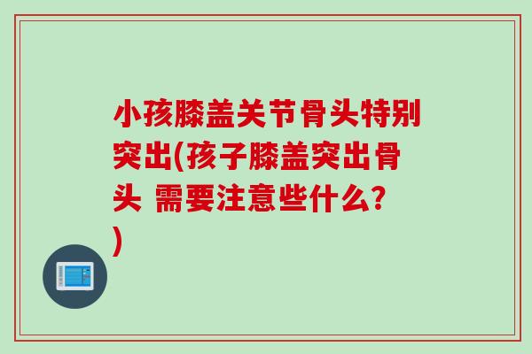 小孩膝盖关节骨头特别突出(孩子膝盖突出骨头 需要注意些什么？)