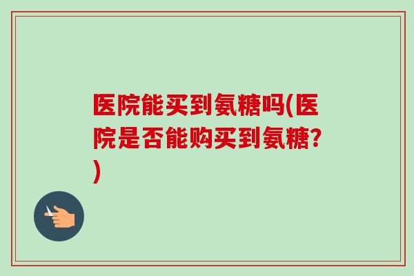 医院能买到氨糖吗(医院是否能购买到氨糖？)