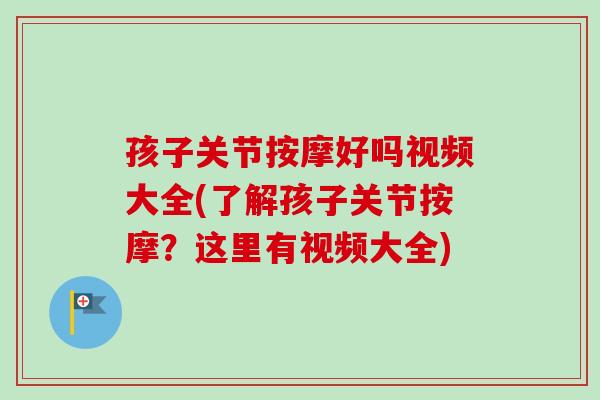 孩子关节按摩好吗视频大全(了解孩子关节按摩？这里有视频大全)