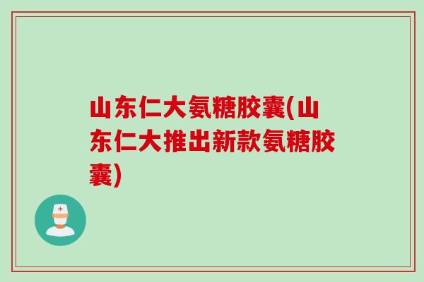 山东仁大氨糖胶囊(山东仁大推出新款氨糖胶囊)