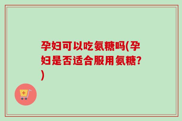 孕妇可以吃氨糖吗(孕妇是否适合服用氨糖？)
