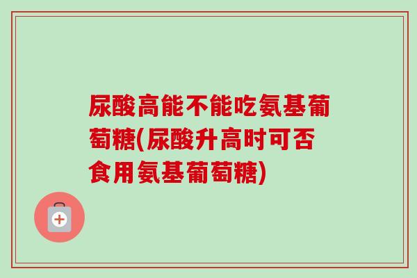 尿酸高能不能吃氨基葡萄糖(尿酸升高时可否食用氨基葡萄糖)