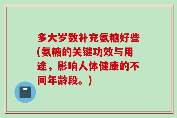 多大岁数补充氨糖好些(氨糖的关键功效与用途，影响人体健康的不同年龄段。)