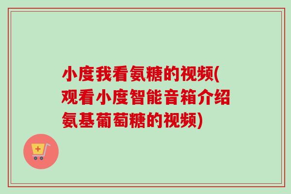 小度我看氨糖的视频(观看小度智能音箱介绍氨基葡萄糖的视频)