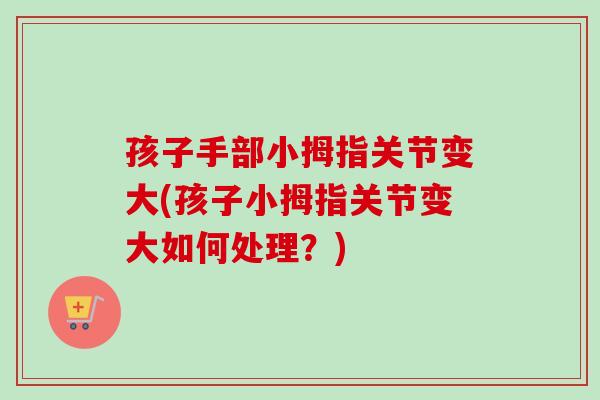 孩子手部小拇指关节变大(孩子小拇指关节变大如何处理？)