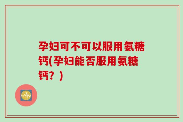 孕妇可不可以服用氨糖钙(孕妇能否服用氨糖钙?) 孕妇可不可以服用氨糖钙(孕妇能否服用氨糖钙?)