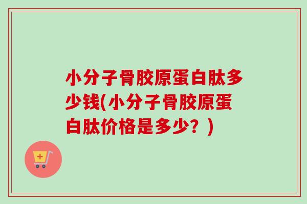 小分子骨胶原蛋白肽多少钱(小分子骨胶原蛋白肽价格是多少？)