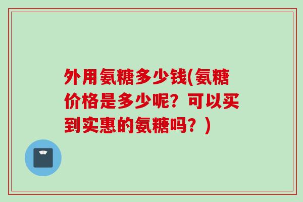 外用氨糖多少钱(氨糖价格是多少呢？可以买到实惠的氨糖吗？)