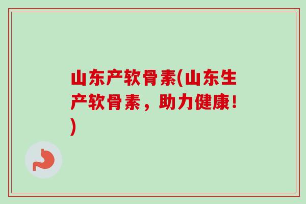 山东产软骨素(山东生产软骨素，助力健康！)