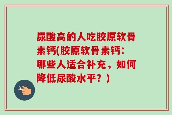 尿酸高的人吃胶原软骨素钙(胶原软骨素钙：哪些人适合补充，如何降低尿酸水平？)