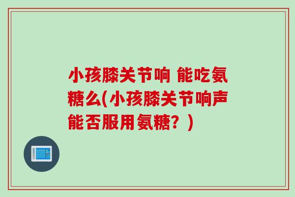 小孩膝关节响 能吃氨糖么(小孩膝关节响声能否服用氨糖？)
