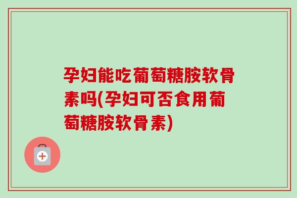 孕妇能吃葡萄糖胺软骨素吗(孕妇可否食用葡萄糖胺软骨素)