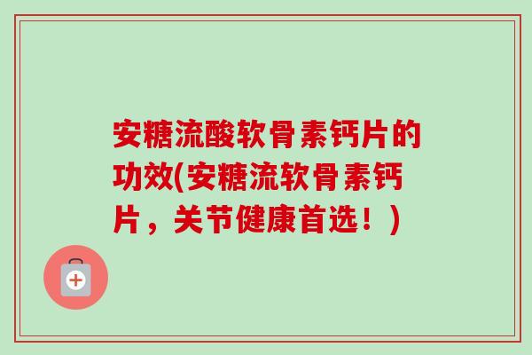 安糖流酸软骨素钙片的功效(安糖流软骨素钙片，关节健康首选！)