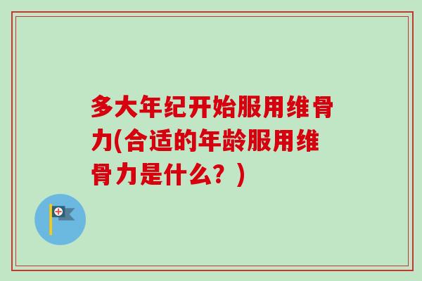 多大年纪开始服用维骨力(合适的年龄服用维骨力是什么？)