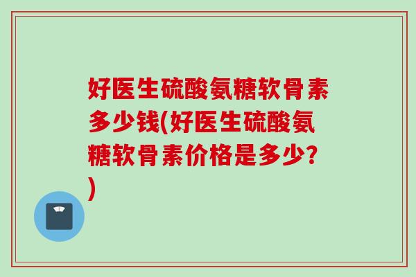 好医生硫酸氨糖软骨素多少钱(好医生硫酸氨糖软骨素价格是多少?) 好医生硫酸氨糖软骨素多少钱(好医生硫酸氨糖软骨素价格是多少?)