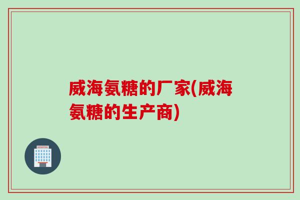 威海氨糖的厂家(威海氨糖的生产商)