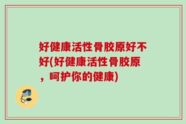 好健康活性骨胶原好不好(好健康活性骨胶原，呵护你的健康)