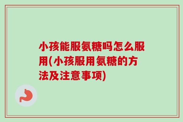 小孩能服氨糖吗怎么服用(小孩服用氨糖的方法及注意事项)