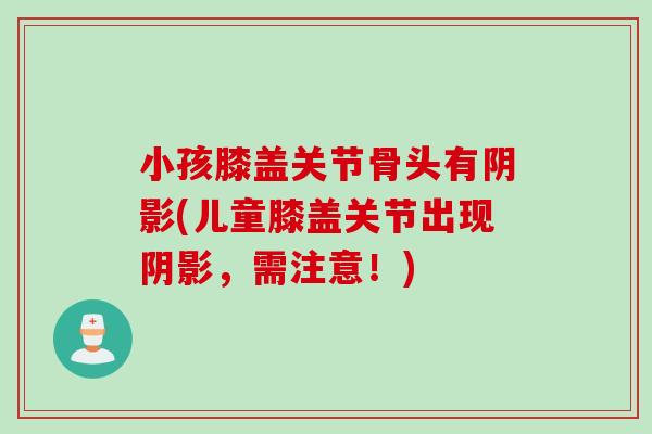 小孩膝盖关节骨头有阴影(儿童膝盖关节出现阴影，需注意！)
