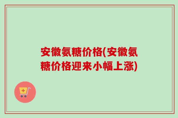安徽氨糖价格(安徽氨糖价格迎来小幅上涨)