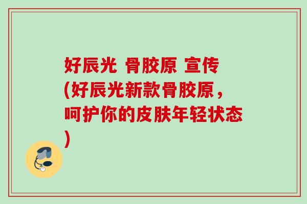 好辰光 骨胶原 宣传(好辰光新款骨胶原，呵护你的皮肤年轻状态)