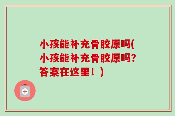 小孩能补充骨胶原吗(小孩能补充骨胶原吗？答案在这里！)