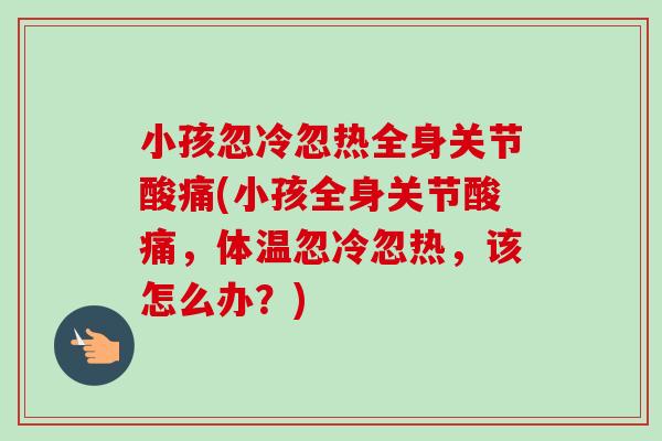 小孩忽冷忽热全身关节酸痛(小孩全身关节酸痛，体温忽冷忽热，该怎么办？)