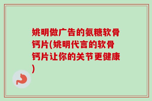 姚明做广告的氨糖软骨钙片(姚明代言的软骨钙片让你的关节更健康)