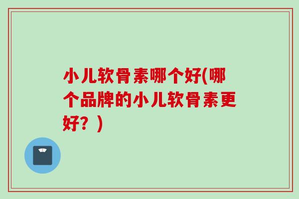小儿软骨素哪个好(哪个品牌的小儿软骨素更好？)