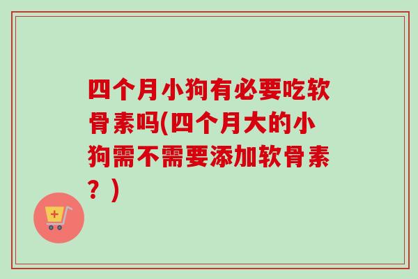 四个月小狗有必要吃软骨素吗(四个月大的小狗需不需要添加软骨素？)