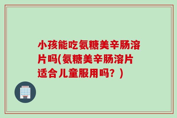 小孩能吃氨糖美辛肠溶片吗(氨糖美辛肠溶片适合儿童服用吗？)