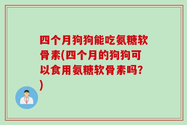 四个月狗狗能吃氨糖软骨素(四个月的狗狗可以食用氨糖软骨素吗？)