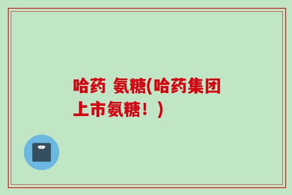 哈药 氨糖(哈药集团上市氨糖！)