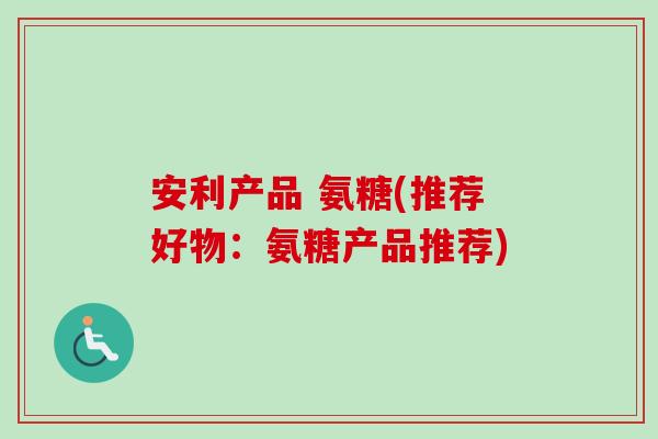 安利产品 氨糖(推荐好物：氨糖产品推荐)
