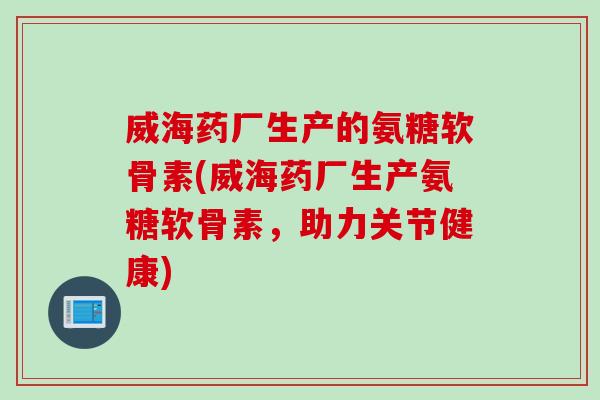 威海药厂生产的氨糖软骨素(威海药厂生产氨糖软骨素，助力关节健康)