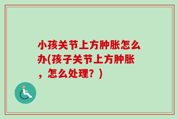 小孩关节上方肿胀怎么办(孩子关节上方肿胀，怎么处理？)