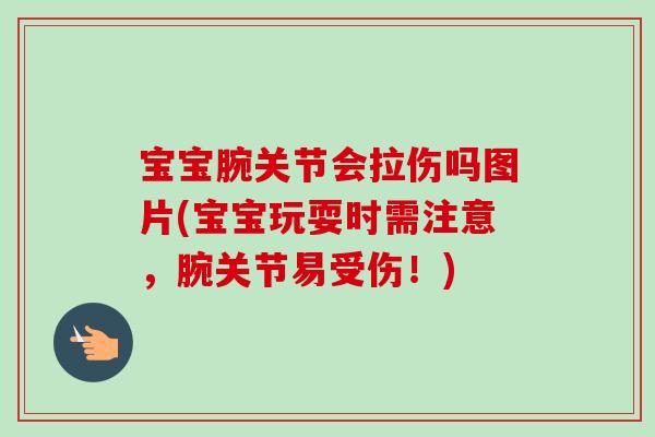 宝宝腕关节会拉伤吗图片(宝宝玩耍时需注意，腕关节易受伤！)
