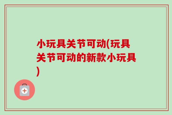 小玩具关节可动(玩具关节可动的新款小玩具)