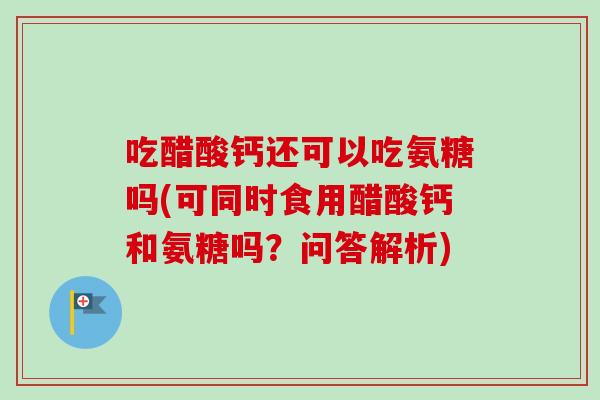 吃醋酸钙还可以吃氨糖吗(可同时食用醋酸钙和氨糖吗？问答解析)