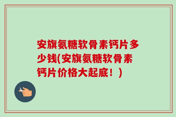 安旗氨糖软骨素钙片多少钱(安旗氨糖软骨素钙片价格大起底！)